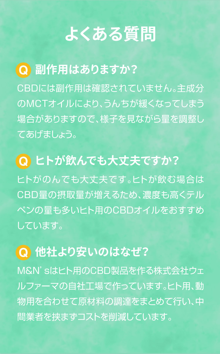 よくあるご質問【犬用CBDオイル】M&Ns(エムアンドエヌズ）CBD ペット用 オイル 犬用 100mg CBDオイル ペットグッズ ペットフード ドッグフード アイソレート 犬 猫 動物 カンナビジオール リラックス ストレス 健康 ペット用品 国内製造 国産 老犬 ケア 関節 車酔い てんかん 健康 分離不安 シニア犬 介護用品 介護 関節　mctオイル お試し サプリメント 夜泣き